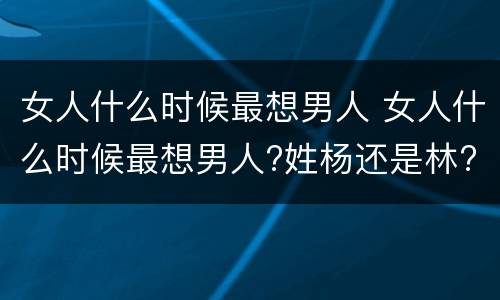 女人什么时候最想男人 女人什么时候最想男人?姓杨还是林?