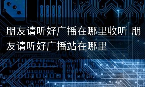 朋友请听好广播在哪里收听 朋友请听好广播站在哪里