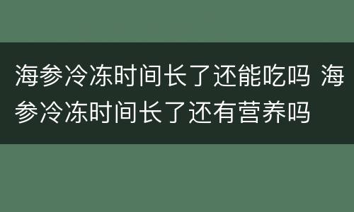 海参冷冻时间长了还能吃吗 海参冷冻时间长了还有营养吗