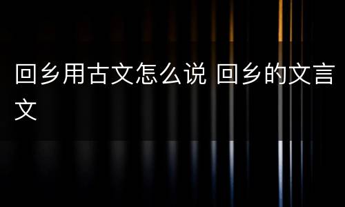 回乡用古文怎么说 回乡的文言文