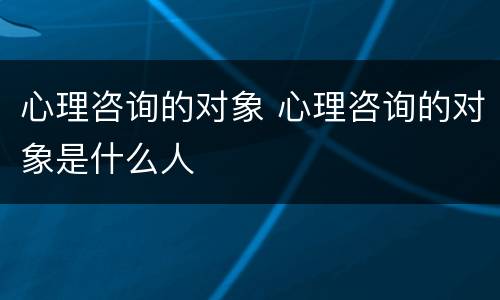 心理咨询的对象 心理咨询的对象是什么人