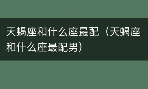 天蝎座和什么座最配（天蝎座和什么座最配男）
