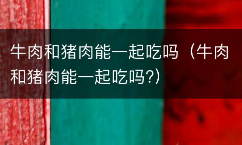 牛肉和猪肉能一起吃吗（牛肉和猪肉能一起吃吗?）