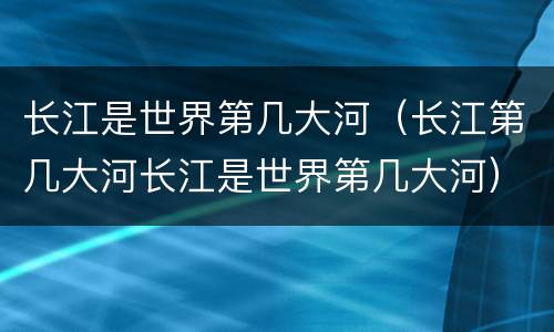长江是世界第几大河（长江第几大河长江是世界第几大河）