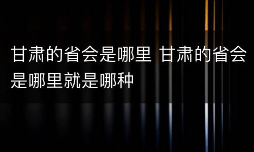 甘肃的省会是哪里 甘肃的省会是哪里就是哪种