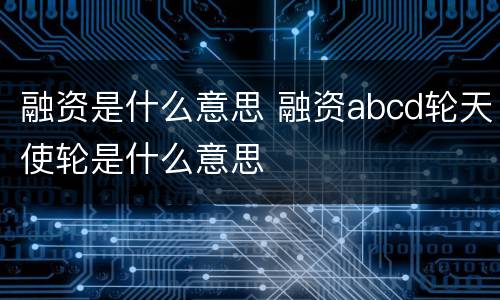 融资是什么意思 融资abcd轮天使轮是什么意思