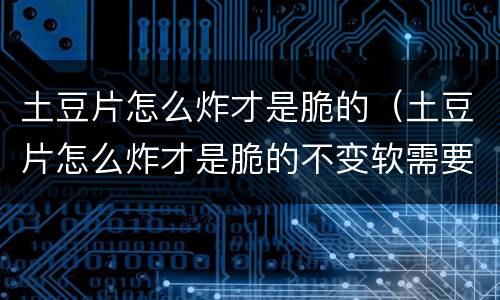 土豆片怎么炸才是脆的（土豆片怎么炸才是脆的不变软需要添加什么黑科技）