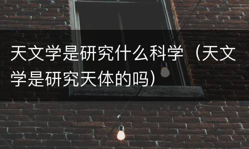 天文学是研究什么科学（天文学是研究天体的吗）