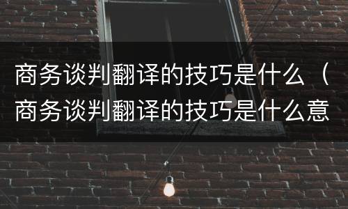 商务谈判翻译的技巧是什么（商务谈判翻译的技巧是什么意思）