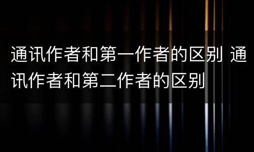 通讯作者和第一作者的区别 通讯作者和第二作者的区别