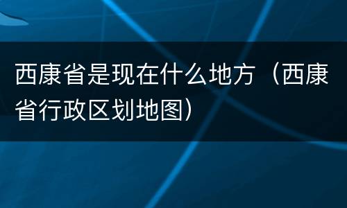 西康省是现在什么地方（西康省行政区划地图）