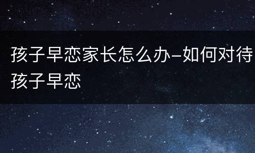 孩子早恋家长怎么办-如何对待孩子早恋