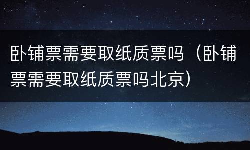 卧铺票需要取纸质票吗（卧铺票需要取纸质票吗北京）