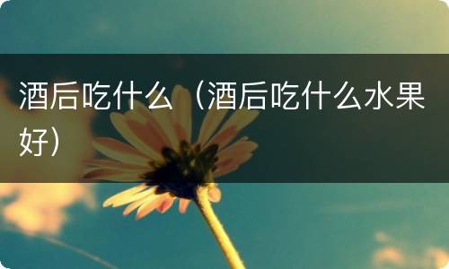 酒后吃什么（酒后吃什么水果好）