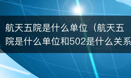 航天五院是什么单位（航天五院是什么单位和502是什么关系）