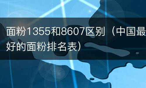 面粉1355和8607区别（中国最好的面粉排名表）