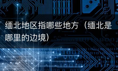 缅北地区指哪些地方（缅北是哪里的边境）