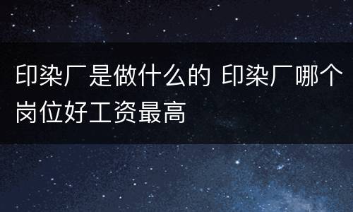 印染厂是做什么的 印染厂哪个岗位好工资最高