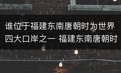 谁位于福建东南唐朝时为世界四大口岸之一 福建东南唐朝时为世界四大口岸之一