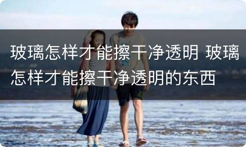 玻璃怎样才能擦干净透明 玻璃怎样才能擦干净透明的东西