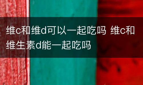 维c和维d可以一起吃吗 维c和维生素d能一起吃吗