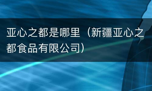亚心之都是哪里（新疆亚心之都食品有限公司）
