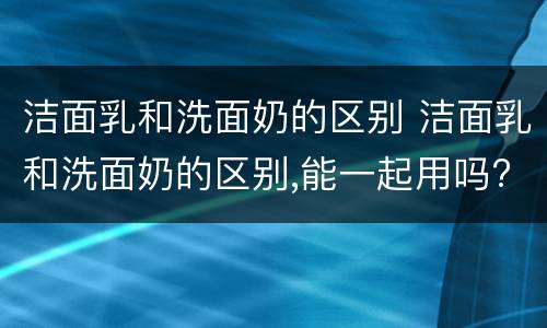 洁面乳和洗面奶的区别 洁面乳和洗面奶的区别,能一起用吗?
