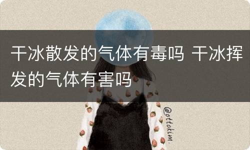 干冰散发的气体有毒吗 干冰挥发的气体有害吗