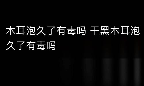木耳泡久了有毒吗 干黑木耳泡久了有毒吗