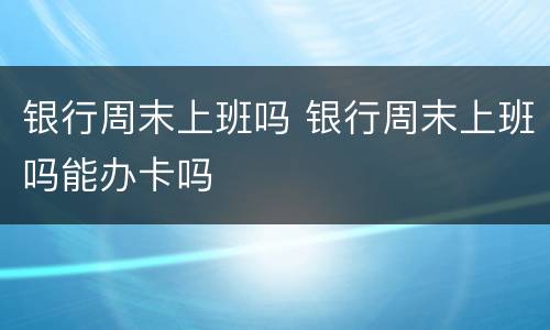银行周末上班吗 银行周末上班吗能办卡吗
