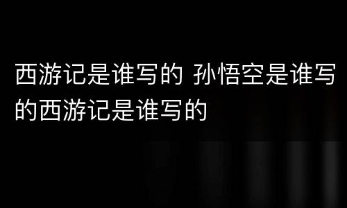 西游记是谁写的 孙悟空是谁写的西游记是谁写的