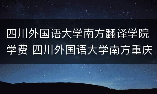 四川外国语大学南方翻译学院学费 四川外国语大学南方重庆翻译学院学费