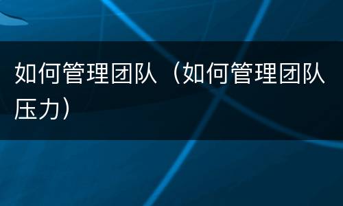 如何管理团队（如何管理团队压力）