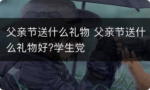 父亲节送什么礼物 父亲节送什么礼物好?学生党
