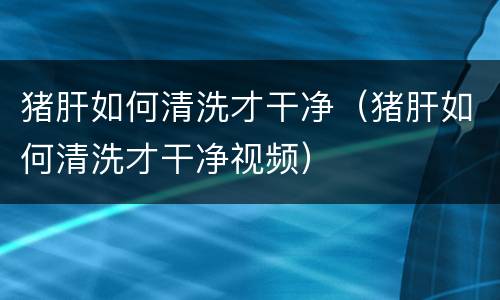 猪肝如何清洗才干净（猪肝如何清洗才干净视频）