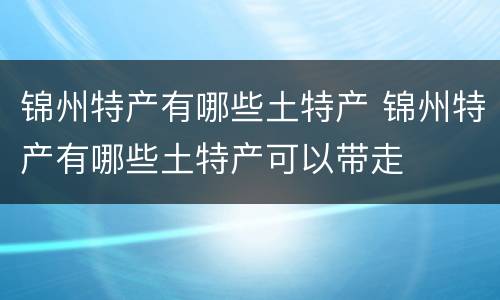 锦州特产有哪些土特产 锦州特产有哪些土特产可以带走
