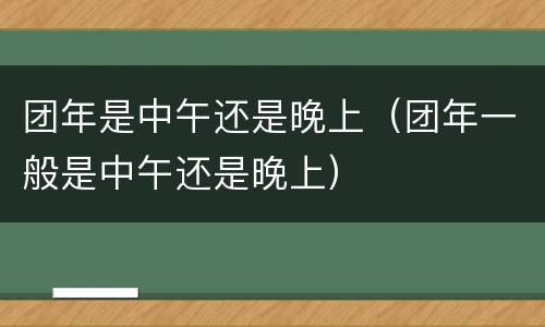 团年是中午还是晚上（团年一般是中午还是晚上）