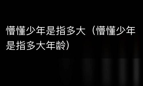 懵懂少年是指多大（懵懂少年是指多大年龄）