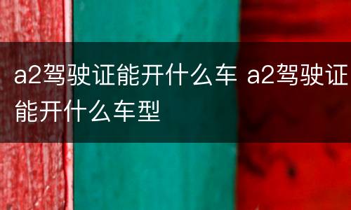 a2驾驶证能开什么车 a2驾驶证能开什么车型
