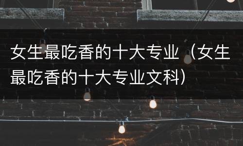 女生最吃香的十大专业（女生最吃香的十大专业文科）