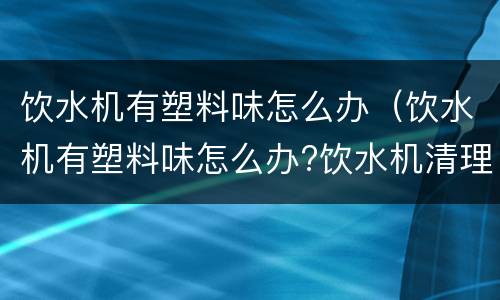 饮水机有塑料味怎么办（饮水机有塑料味怎么办?饮水机清理方法?）