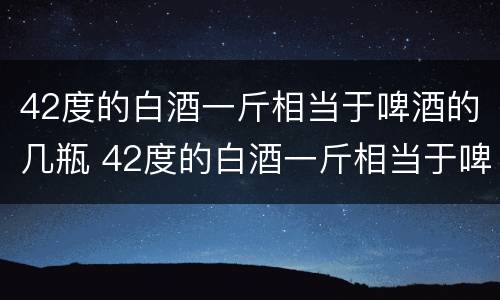 42度的白酒一斤相当于啤酒的几瓶 42度的白酒一斤相当于啤酒的几瓶呢