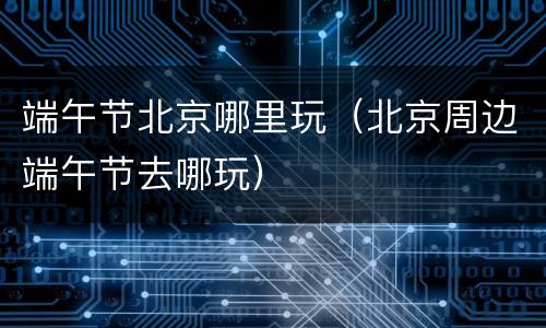 端午节北京哪里玩（北京周边端午节去哪玩）