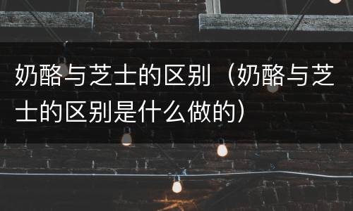 奶酪与芝士的区别（奶酪与芝士的区别是什么做的）