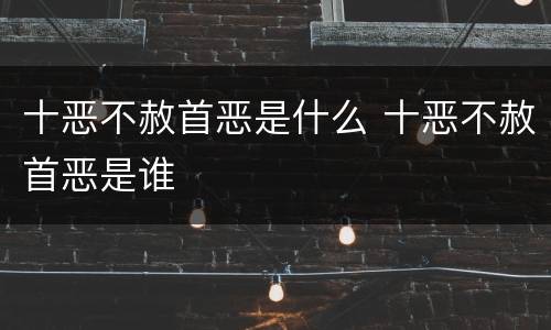 十恶不赦首恶是什么 十恶不赦首恶是谁