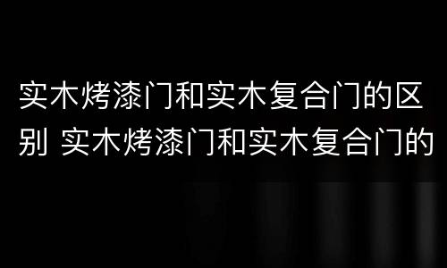 实木烤漆门和实木复合门的区别 实木烤漆门和实木复合门的区别图片
