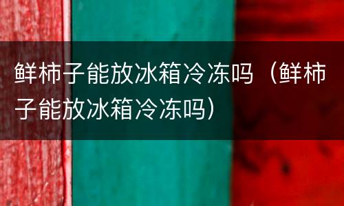 鲜柿子能放冰箱冷冻吗（鲜柿子能放冰箱冷冻吗）