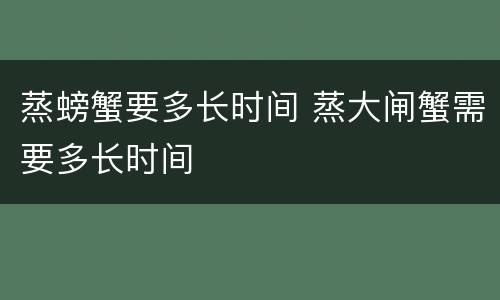 蒸螃蟹要多长时间 蒸大闸蟹需要多长时间