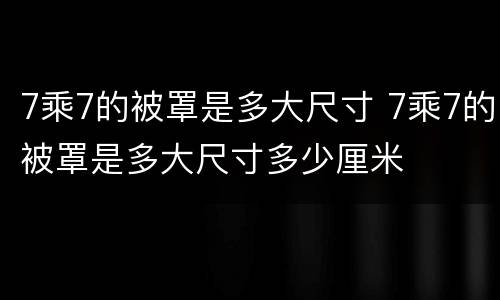 7乘7的被罩是多大尺寸 7乘7的被罩是多大尺寸多少厘米