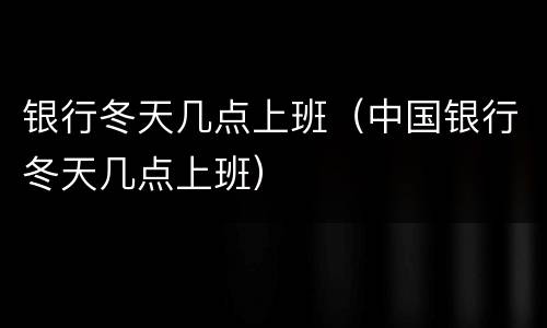 银行冬天几点上班（中国银行冬天几点上班）